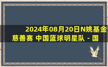 2024年08月20日N姚基金慈善赛 中国篮球明星队 - 国际篮球明星队 录像